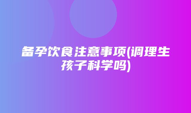 备孕饮食注意事项(调理生孩子科学吗)