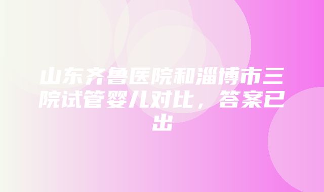 山东齐鲁医院和淄博市三院试管婴儿对比，答案已出