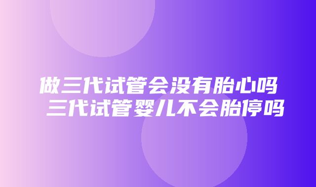 做三代试管会没有胎心吗 三代试管婴儿不会胎停吗