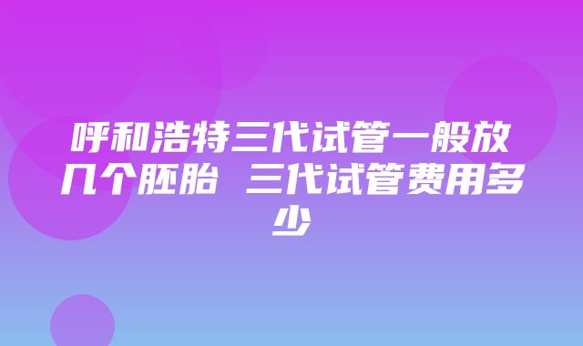 呼和浩特三代试管一般放几个胚胎 三代试管费用多少