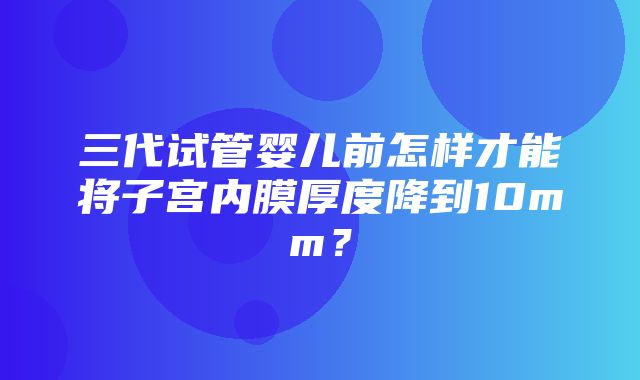 三代试管婴儿前怎样才能将子宫内膜厚度降到10mm？