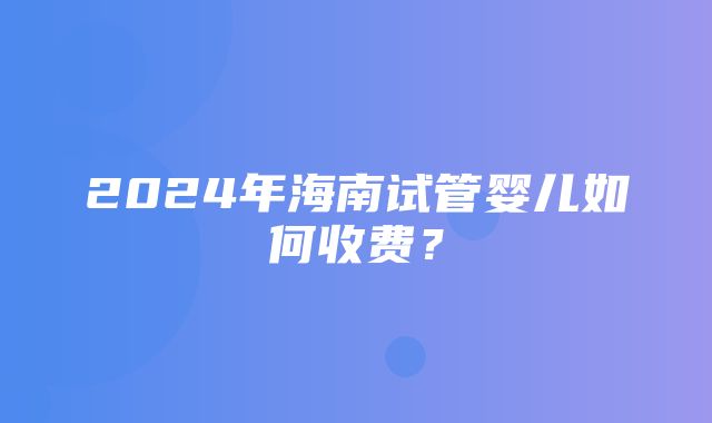 2024年海南试管婴儿如何收费？