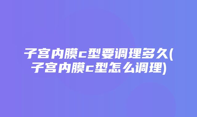 子宫内膜c型要调理多久(子宫内膜c型怎么调理)