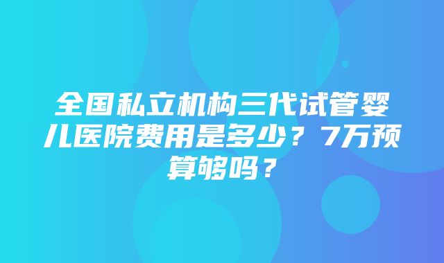 全国私立机构三代试管婴儿医院费用是多少？7万预算够吗？