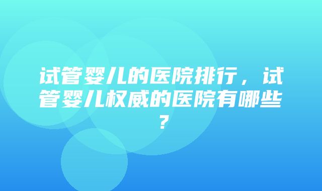 试管婴儿的医院排行，试管婴儿权威的医院有哪些？