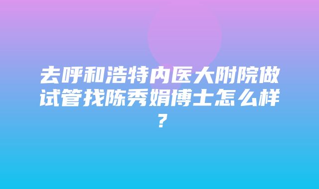 去呼和浩特内医大附院做试管找陈秀娟博士怎么样？