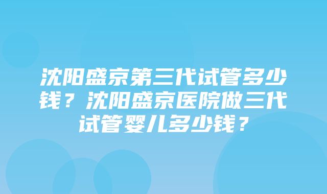 沈阳盛京第三代试管多少钱？沈阳盛京医院做三代试管婴儿多少钱？