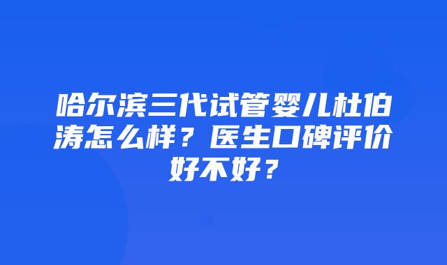 哈尔滨三代试管婴儿杜伯涛怎么样？医生口碑评价好不好？