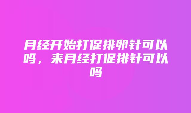 月经开始打促排卵针可以吗，来月经打促排针可以吗