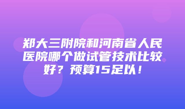 郑大三附院和河南省人民医院哪个做试管技术比较好？预算15足以！