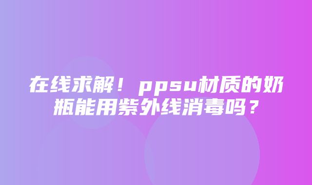 在线求解！ppsu材质的奶瓶能用紫外线消毒吗？