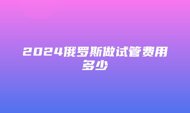 2024俄罗斯做试管费用多少