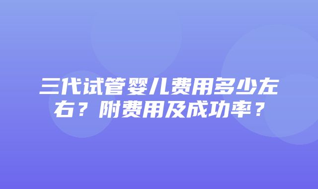 三代试管婴儿费用多少左右？附费用及成功率？