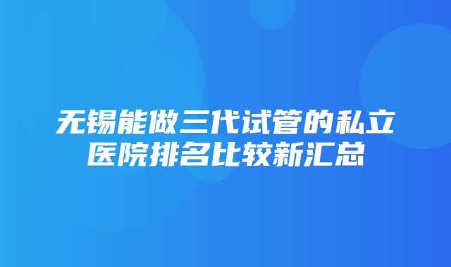 无锡能做三代试管的私立医院排名比较新汇总