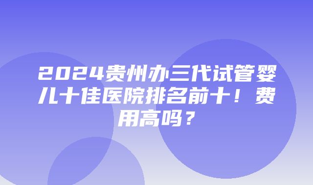 2024贵州办三代试管婴儿十佳医院排名前十！费用高吗？