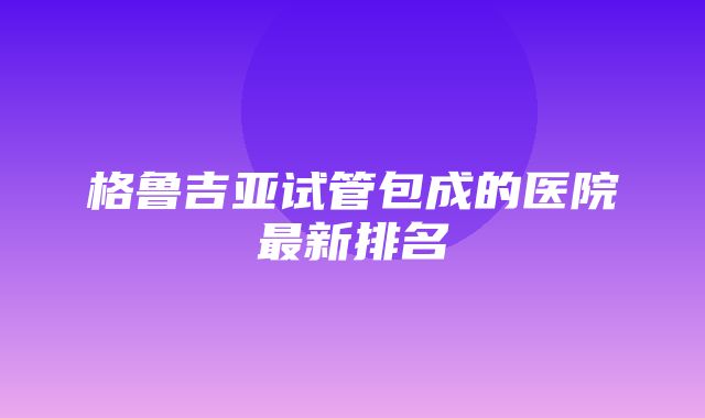 格鲁吉亚试管包成的医院最新排名