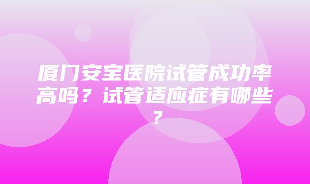 厦门安宝医院试管成功率高吗？试管适应症有哪些？