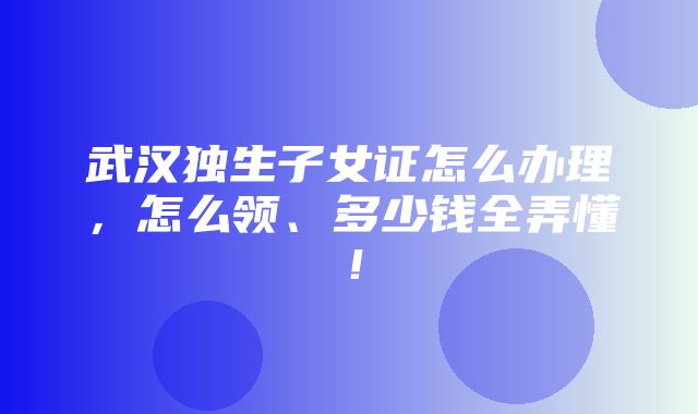 武汉独生子女证怎么办理，怎么领、多少钱全弄懂！