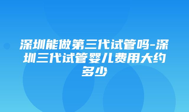 深圳能做第三代试管吗-深圳三代试管婴儿费用大约多少