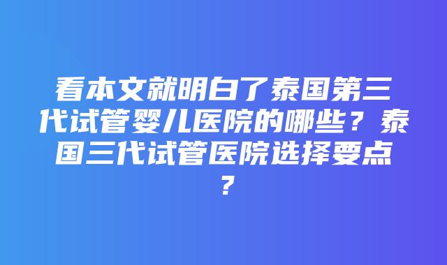 看本文就明白了泰国第三代试管婴儿医院的哪些？泰国三代试管医院选择要点？