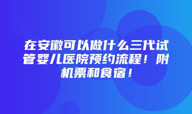 在安徽可以做什么三代试管婴儿医院预约流程！附机票和食宿！