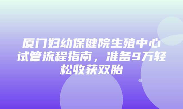 厦门妇幼保健院生殖中心试管流程指南，准备9万轻松收获双胎