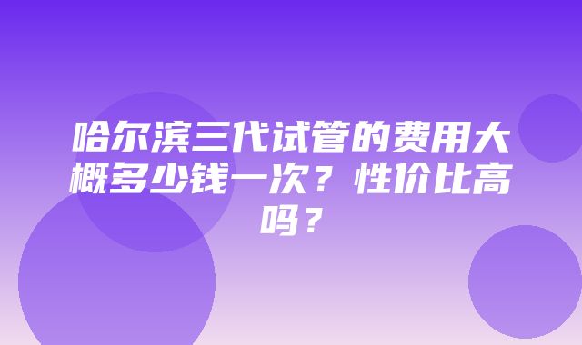 哈尔滨三代试管的费用大概多少钱一次？性价比高吗？