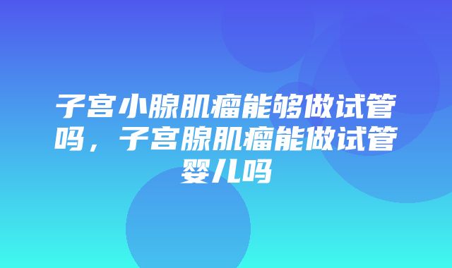 子宫小腺肌瘤能够做试管吗，子宫腺肌瘤能做试管婴儿吗