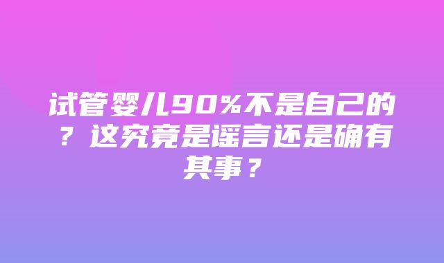 试管婴儿90%不是自己的？这究竟是谣言还是确有其事？