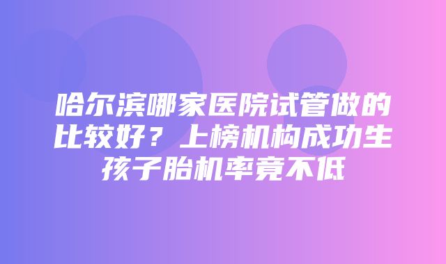 哈尔滨哪家医院试管做的比较好？上榜机构成功生孩子胎机率竟不低