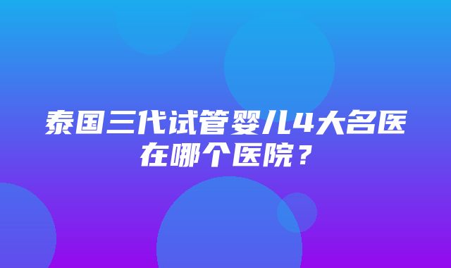 泰国三代试管婴儿4大名医在哪个医院？