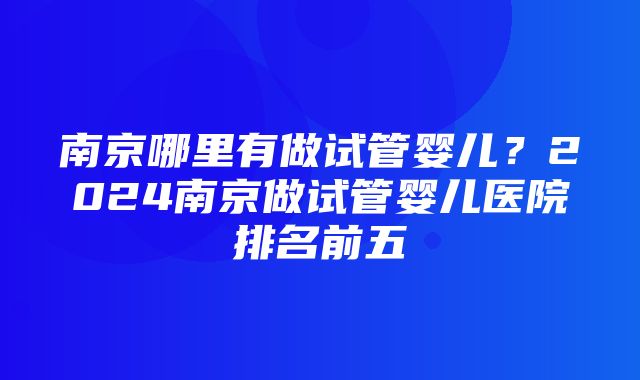 南京哪里有做试管婴儿？2024南京做试管婴儿医院排名前五