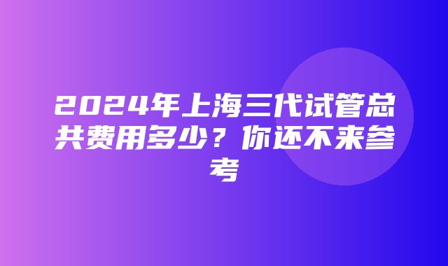 2024年上海三代试管总共费用多少？你还不来参考