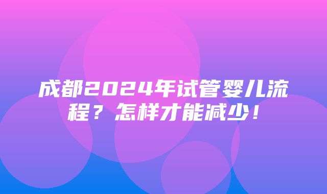 成都2024年试管婴儿流程？怎样才能减少！