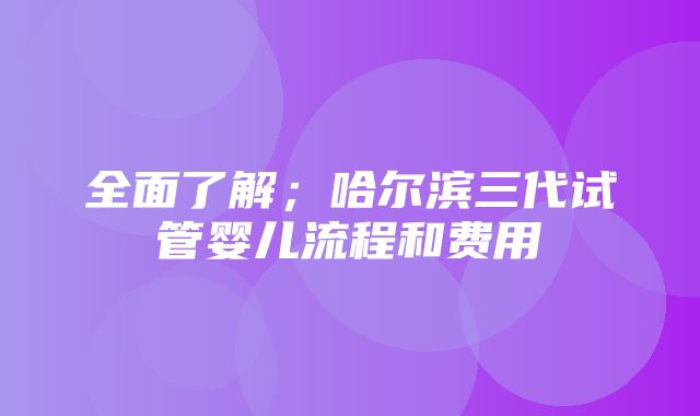 全面了解；哈尔滨三代试管婴儿流程和费用