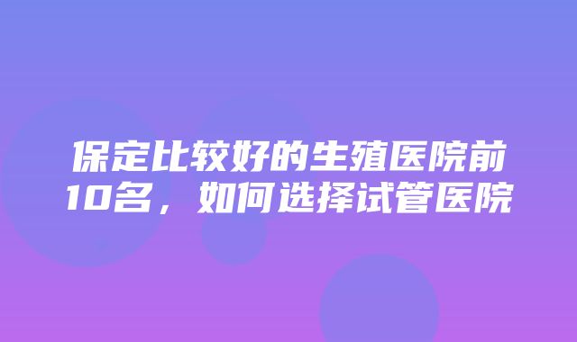 保定比较好的生殖医院前10名，如何选择试管医院