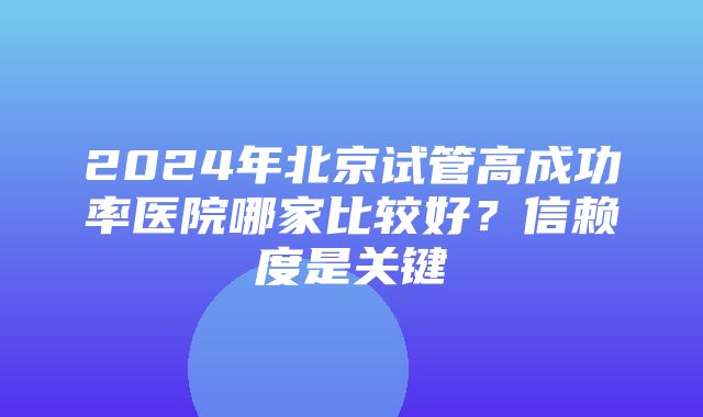 2024年北京试管高成功率医院哪家比较好？信赖度是关键