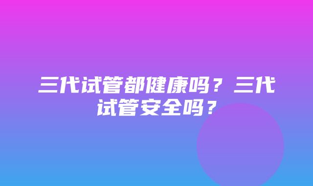 三代试管都健康吗？三代试管安全吗？