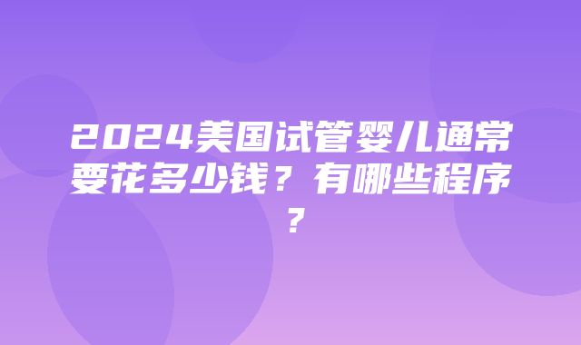 2024美国试管婴儿通常要花多少钱？有哪些程序？