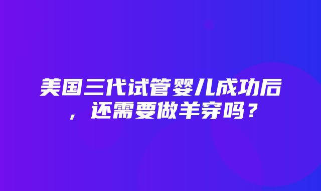 美国三代试管婴儿成功后，还需要做羊穿吗？