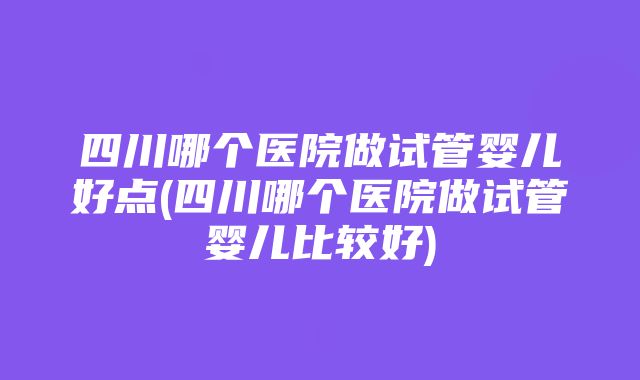 四川哪个医院做试管婴儿好点(四川哪个医院做试管婴儿比较好)