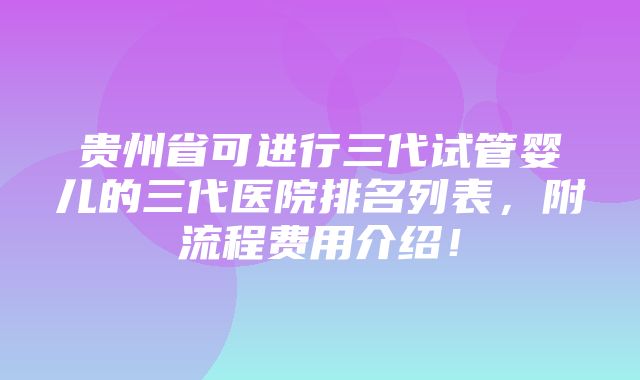 贵州省可进行三代试管婴儿的三代医院排名列表，附流程费用介绍！