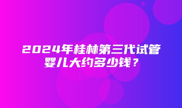 2024年桂林第三代试管婴儿大约多少钱？