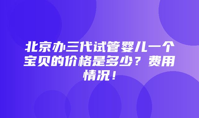 北京办三代试管婴儿一个宝贝的价格是多少？费用情况！