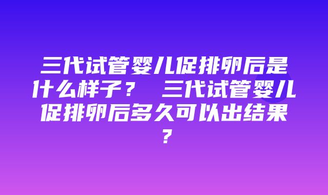 三代试管婴儿促排卵后是什么样子？ 三代试管婴儿促排卵后多久可以出结果？