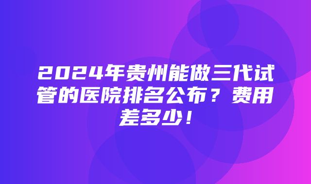 2024年贵州能做三代试管的医院排名公布？费用差多少！