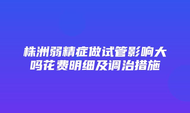 株洲弱精症做试管影响大吗花费明细及调治措施