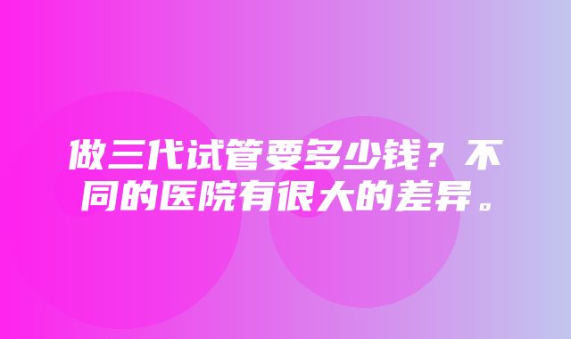 做三代试管要多少钱？不同的医院有很大的差异。