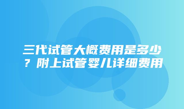 三代试管大概费用是多少？附上试管婴儿详细费用