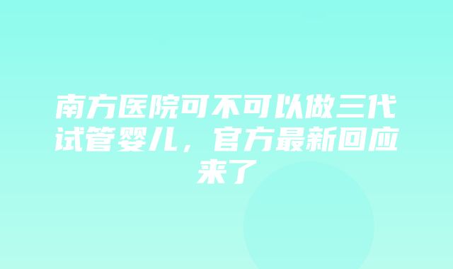 南方医院可不可以做三代试管婴儿，官方最新回应来了